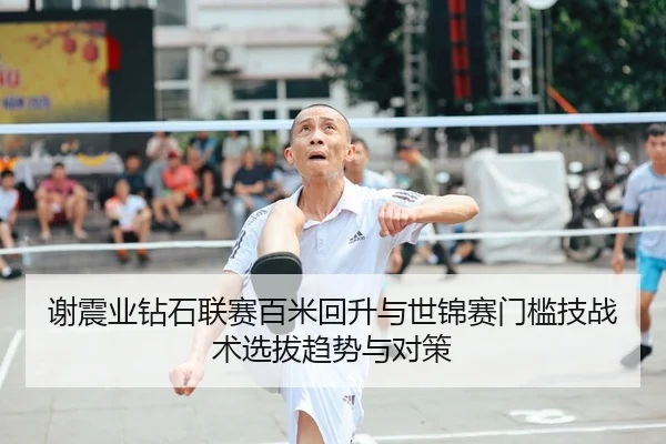 谢震业钻石联赛百米回升与世锦赛门槛技战术选拔趋势与对策